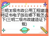 三明二级市政公用工程建造师证书电子版在哪下载怎么下(三明二级市政建造证下载)