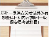 郑州一级保安员考试具体有哪些科目和内容(郑州一级保安员考试科目)