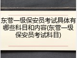 东营一级保安员考试具体有哪些科目和内容(东营一级保安员考试科目)