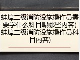 蚌埠二级消防设施操作员需要学什么科目呢哪些内容(蚌埠二级消防设施操作员科目内容)