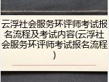 云浮社会服务环评师考试报名流程及考试内容(云浮社会服务环评师考试报名流程)