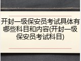 开封一级保安员考试具体有哪些科目和内容(开封一级保安员考试科目)