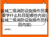 盐城二级消防设施操作员需要学什么科目呢哪些内容(盐城二级消防设施操作员科目内容)