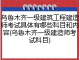 乌鲁木齐一级建筑工程建造师考试具体有哪些科目和内容(乌鲁木齐一级建造师考试科目)