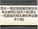 丽水一级应急救援员报名和考试费用分别多少钱(丽水一级救援员报名费和考试费多少钱)