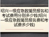 绍兴一级应急救援员报名和考试费用分别多少钱(绍兴一级应急救援员报名费和考试费多少钱)