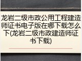 龙岩二级市政公用工程建造师证书电子版在哪下载怎么下(龙岩二级市政建造师证书下载)