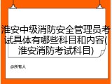 淮安中级消防安全管理员考试具体有哪些科目和内容(淮安消防考试科目)