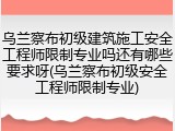 乌兰察布初级建筑施工安全工程师限制专业吗还有哪些要求呀(乌兰察布初级安全工程师限制专业)