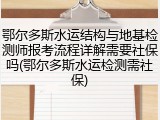 鄂尔多斯水运结构与地基检测师报考流程详解需要社保吗(鄂尔多斯水运检测需社保)