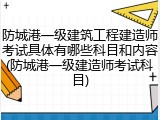 防城港一级建筑工程建造师考试具体有哪些科目和内容(防城港一级建造师考试科目)