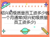 绍兴初级质量员工资多少钱一个月通常(绍兴初级质量员工资多少)