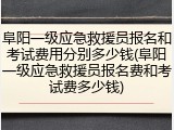 阜阳一级应急救援员报名和考试费用分别多少钱(阜阳一级应急救援员报名费和考试费多少钱)