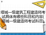 塔城一级建筑工程建造师考试具体有哪些科目和内容(塔城一级建造师考试科目)