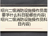 绍兴二级消防设施操作员需要学什么科目呢哪些内容(绍兴二级消防设施操作员科目内容)
