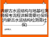 内蒙古水运结构与地基检测师报考流程详解需要社保吗(内蒙古水运结构检测需社保)