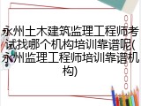 永州土木建筑监理工程师考试找哪个机构培训靠谱呢(永州监理工程师培训靠谱机构)