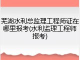 芜湖水利总监理工程师证在哪里报考(水利监理工程师报考)