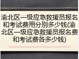 渝北区一级应急救援员报名和考试费用分别多少钱(渝北区一级应急救援员报名费和考试费各多少钱)