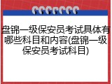 盘锦一级保安员考试具体有哪些科目和内容(盘锦一级保安员考试科目)