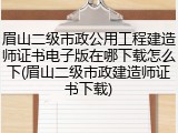 眉山二级市政公用工程建造师证书电子版在哪下载怎么下(眉山二级市政建造师证书下载)