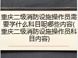 重庆二级消防设施操作员需要学什么科目呢哪些内容(重庆二级消防设施操作员科目内容)