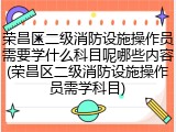 荣昌区二级消防设施操作员需要学什么科目呢哪些内容(荣昌区二级消防设施操作员需学科目)