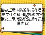 雅安二级消防设施操作员需要学什么科目呢哪些内容(雅安二级消防设施操作员科目内容)