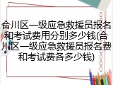 合川区一级应急救援员报名和考试费用分别多少钱(合川区一级应急救援员报名费和考试费各多少钱)