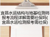 宜昌水运结构与地基检测师报考流程详解需要社保吗(宜昌水运检测报考需社保)