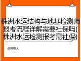 株洲水运结构与地基检测师报考流程详解需要社保吗(株洲水运检测报考需社保)
