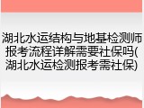 湖北水运结构与地基检测师报考流程详解需要社保吗(湖北水运检测报考需社保)