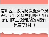 南川区二级消防设施操作员需要学什么科目呢哪些内容(南川区二级消防设施操作员需学科目)