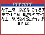 内江二级消防设施操作员需要学什么科目呢哪些内容(内江二级消防设施操作员科目内容)