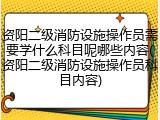 资阳二级消防设施操作员需要学什么科目呢哪些内容(资阳二级消防设施操作员科目内容)