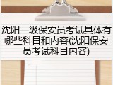 沈阳一级保安员考试具体有哪些科目和内容(沈阳保安员考试科目内容)