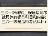 三沙一级建筑工程建造师考试具体有哪些科目和内容(三沙一级建造师考试科目)