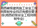 湘西初级建筑施工安全工程师限制专业吗还有哪些要求呀(湘西初级安全工程师限制专业)