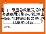 唐山一级应急救援员报名和考试费用分别多少钱(唐山一级应急救援员报名费和考试费多少钱)