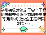 荆州初级建筑施工安全工程师限制专业吗还有哪些要求呀(荆州初级安全工程师限制专业)