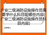 广安二级消防设施操作员需要学什么科目呢哪些内容(广安二级消防设施操作员科目内容)