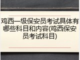 鸡西一级保安员考试具体有哪些科目和内容(鸡西保安员考试科目)