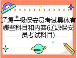 辽源一级保安员考试具体有哪些科目和内容(辽源保安员考试科目)