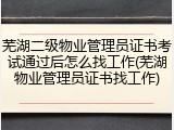芜湖二级物业管理员证书考试通过后怎么找工作(芜湖物业管理员证书找工作)