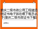 重庆二级市政公用工程建造师证书电子版在哪下载怎么下(重庆二级市政证书下载)