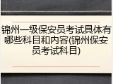 锦州一级保安员考试具体有哪些科目和内容(锦州保安员考试科目)