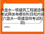 六盘水一级建筑工程建造师考试具体有哪些科目和内容(六盘水一级建造师考试科目)
