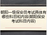 朝阳一级保安员考试具体有哪些科目和内容(朝阳保安考试科目内容)