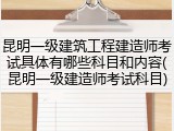 昆明一级建筑工程建造师考试具体有哪些科目和内容(昆明一级建造师考试科目)