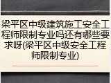 梁平区中级建筑施工安全工程师限制专业吗还有哪些要求呀(梁平区中级安全工程师限制专业)